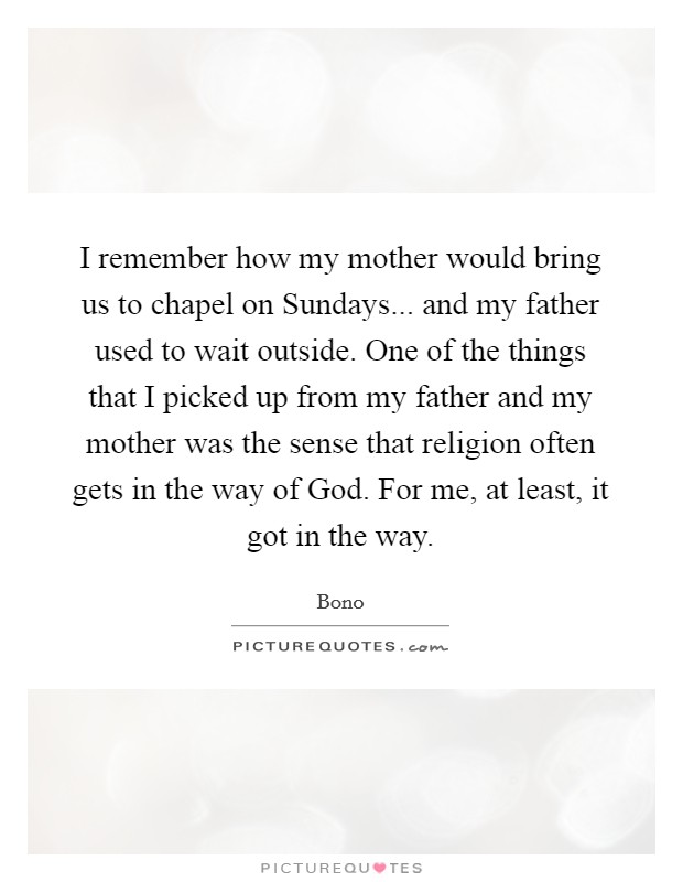 I remember how my mother would bring us to chapel on Sundays... and my father used to wait outside. One of the things that I picked up from my father and my mother was the sense that religion often gets in the way of God. For me, at least, it got in the way Picture Quote #1
