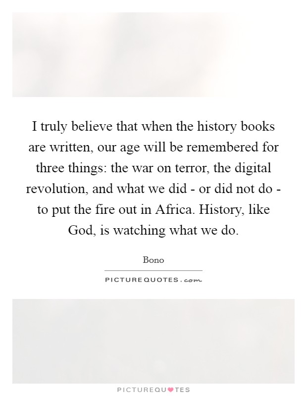 I truly believe that when the history books are written, our age will be remembered for three things: the war on terror, the digital revolution, and what we did - or did not do - to put the fire out in Africa. History, like God, is watching what we do Picture Quote #1