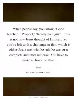 When people say, you know, ‘Good teacher,’ ‘Prophet,’ ‘Really nice guy’... this is not how Jesus thought of Himself. So you’re left with a challenge in that, which is either Jesus was who he said he was or a complete and utter nut case. You have to make a choice on that Picture Quote #1
