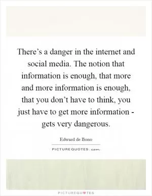 There’s a danger in the internet and social media. The notion that information is enough, that more and more information is enough, that you don’t have to think, you just have to get more information - gets very dangerous Picture Quote #1