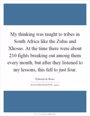 My thinking was taught to tribes in South Africa like the Zulus and Xhosas. At the time there were about 210 fights breaking out among them every month, but after they listened to my lessons, this fell to just four Picture Quote #1