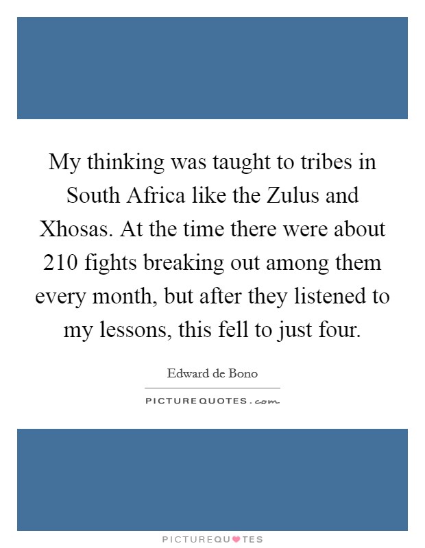 My thinking was taught to tribes in South Africa like the Zulus and Xhosas. At the time there were about 210 fights breaking out among them every month, but after they listened to my lessons, this fell to just four Picture Quote #1