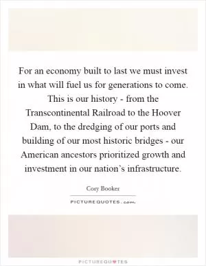 For an economy built to last we must invest in what will fuel us for generations to come. This is our history - from the Transcontinental Railroad to the Hoover Dam, to the dredging of our ports and building of our most historic bridges - our American ancestors prioritized growth and investment in our nation’s infrastructure Picture Quote #1