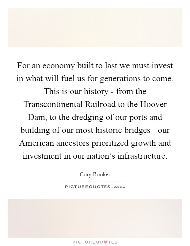For an economy built to last we must invest in what will fuel us for generations to come. This is our history - from the Transcontinental Railroad to the Hoover Dam, to the dredging of our ports and building of our most historic bridges - our American ancestors prioritized growth and investment in our nation's infrastructure Picture Quote #1