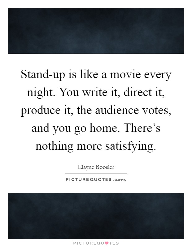 Stand-up is like a movie every night. You write it, direct it, produce it, the audience votes, and you go home. There's nothing more satisfying Picture Quote #1