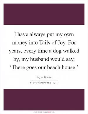 I have always put my own money into Tails of Joy. For years, every time a dog walked by, my husband would say, ‘There goes our beach house.’ Picture Quote #1
