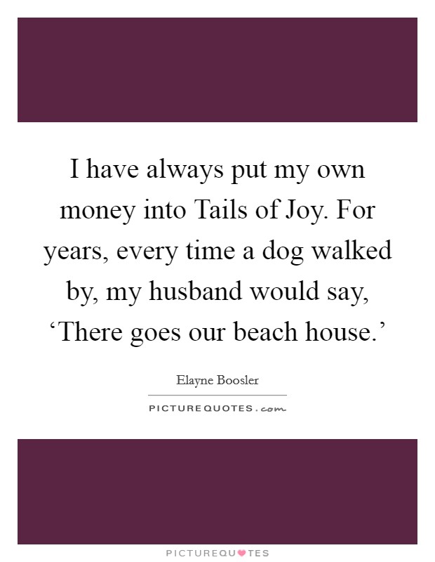 I have always put my own money into Tails of Joy. For years, every time a dog walked by, my husband would say, ‘There goes our beach house.' Picture Quote #1