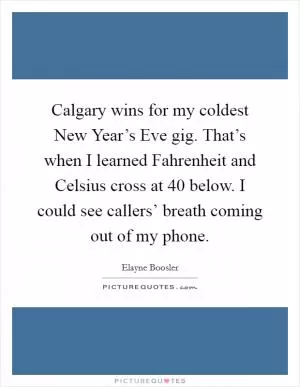 Calgary wins for my coldest New Year’s Eve gig. That’s when I learned Fahrenheit and Celsius cross at 40 below. I could see callers’ breath coming out of my phone Picture Quote #1