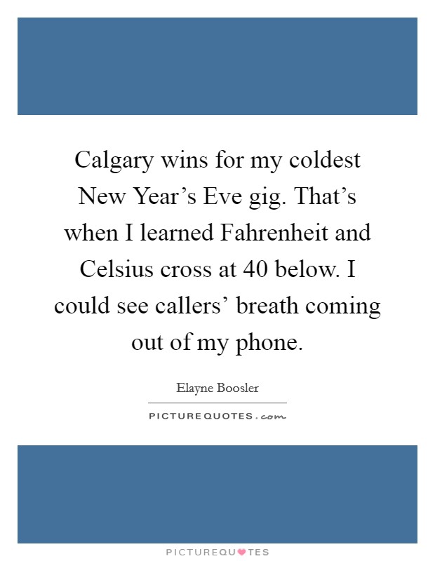 Calgary wins for my coldest New Year's Eve gig. That's when I learned Fahrenheit and Celsius cross at 40 below. I could see callers' breath coming out of my phone Picture Quote #1