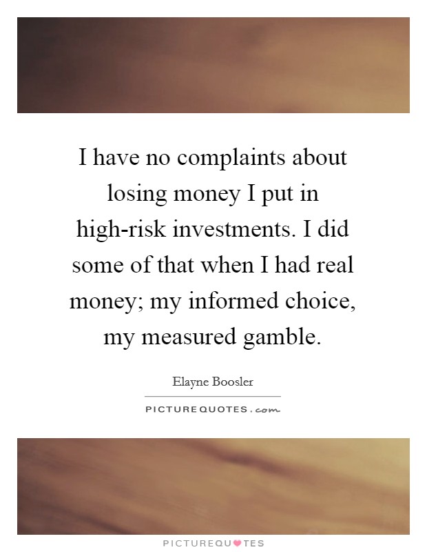 I have no complaints about losing money I put in high-risk investments. I did some of that when I had real money; my informed choice, my measured gamble Picture Quote #1