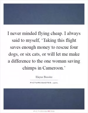 I never minded flying cheap. I always said to myself, ‘Taking this flight saves enough money to rescue four dogs, or six cats, or will let me make a difference to the one woman saving chimps in Cameroon.’ Picture Quote #1