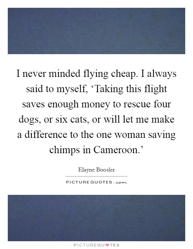 I never minded flying cheap. I always said to myself, ‘Taking this flight saves enough money to rescue four dogs, or six cats, or will let me make a difference to the one woman saving chimps in Cameroon.' Picture Quote #1