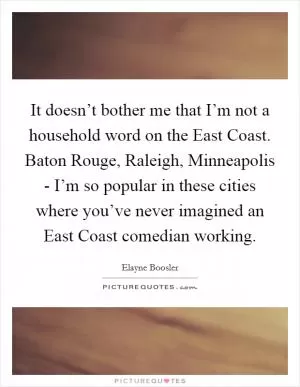 It doesn’t bother me that I’m not a household word on the East Coast. Baton Rouge, Raleigh, Minneapolis - I’m so popular in these cities where you’ve never imagined an East Coast comedian working Picture Quote #1