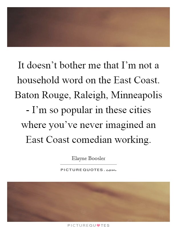 It doesn't bother me that I'm not a household word on the East Coast. Baton Rouge, Raleigh, Minneapolis - I'm so popular in these cities where you've never imagined an East Coast comedian working Picture Quote #1
