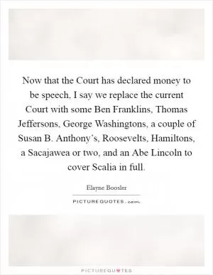 Now that the Court has declared money to be speech, I say we replace the current Court with some Ben Franklins, Thomas Jeffersons, George Washingtons, a couple of Susan B. Anthony’s, Roosevelts, Hamiltons, a Sacajawea or two, and an Abe Lincoln to cover Scalia in full Picture Quote #1