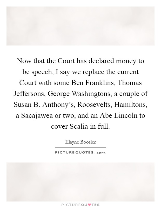 Now that the Court has declared money to be speech, I say we replace the current Court with some Ben Franklins, Thomas Jeffersons, George Washingtons, a couple of Susan B. Anthony's, Roosevelts, Hamiltons, a Sacajawea or two, and an Abe Lincoln to cover Scalia in full Picture Quote #1
