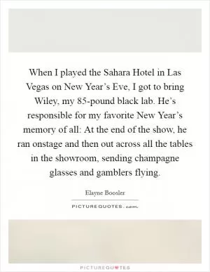 When I played the Sahara Hotel in Las Vegas on New Year’s Eve, I got to bring Wiley, my 85-pound black lab. He’s responsible for my favorite New Year’s memory of all: At the end of the show, he ran onstage and then out across all the tables in the showroom, sending champagne glasses and gamblers flying Picture Quote #1