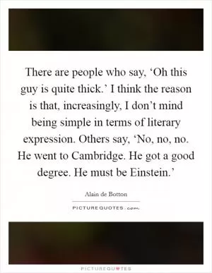 There are people who say, ‘Oh this guy is quite thick.’ I think the reason is that, increasingly, I don’t mind being simple in terms of literary expression. Others say, ‘No, no, no. He went to Cambridge. He got a good degree. He must be Einstein.’ Picture Quote #1