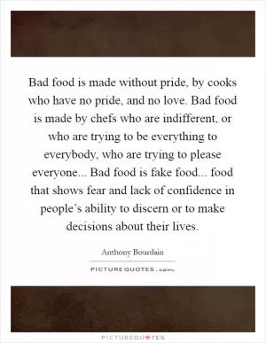 Bad food is made without pride, by cooks who have no pride, and no love. Bad food is made by chefs who are indifferent, or who are trying to be everything to everybody, who are trying to please everyone... Bad food is fake food... food that shows fear and lack of confidence in people’s ability to discern or to make decisions about their lives Picture Quote #1