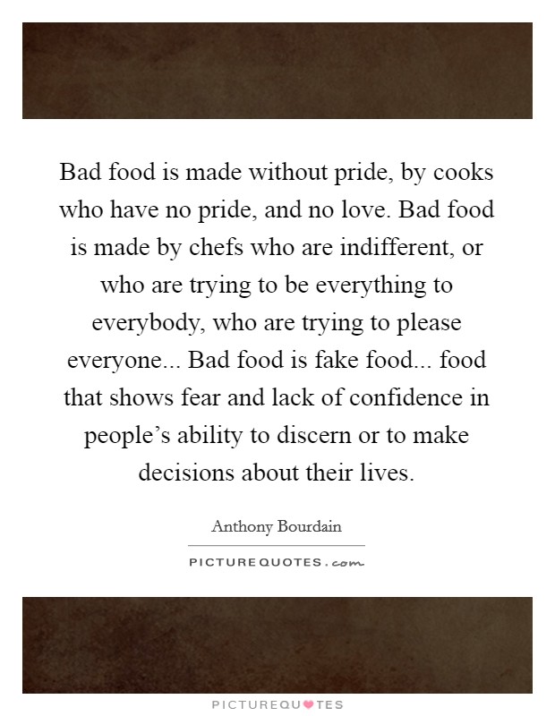 Bad food is made without pride, by cooks who have no pride, and no love. Bad food is made by chefs who are indifferent, or who are trying to be everything to everybody, who are trying to please everyone... Bad food is fake food... food that shows fear and lack of confidence in people's ability to discern or to make decisions about their lives Picture Quote #1