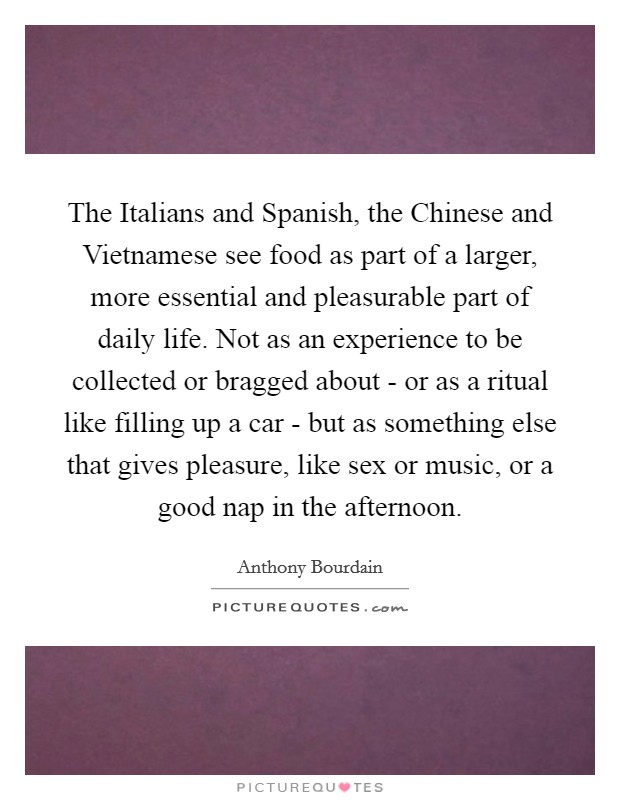 The Italians and Spanish, the Chinese and Vietnamese see food as part of a larger, more essential and pleasurable part of daily life. Not as an experience to be collected or bragged about - or as a ritual like filling up a car - but as something else that gives pleasure, like sex or music, or a good nap in the afternoon Picture Quote #1