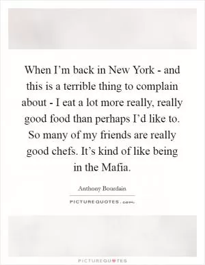 When I’m back in New York - and this is a terrible thing to complain about - I eat a lot more really, really good food than perhaps I’d like to. So many of my friends are really good chefs. It’s kind of like being in the Mafia Picture Quote #1