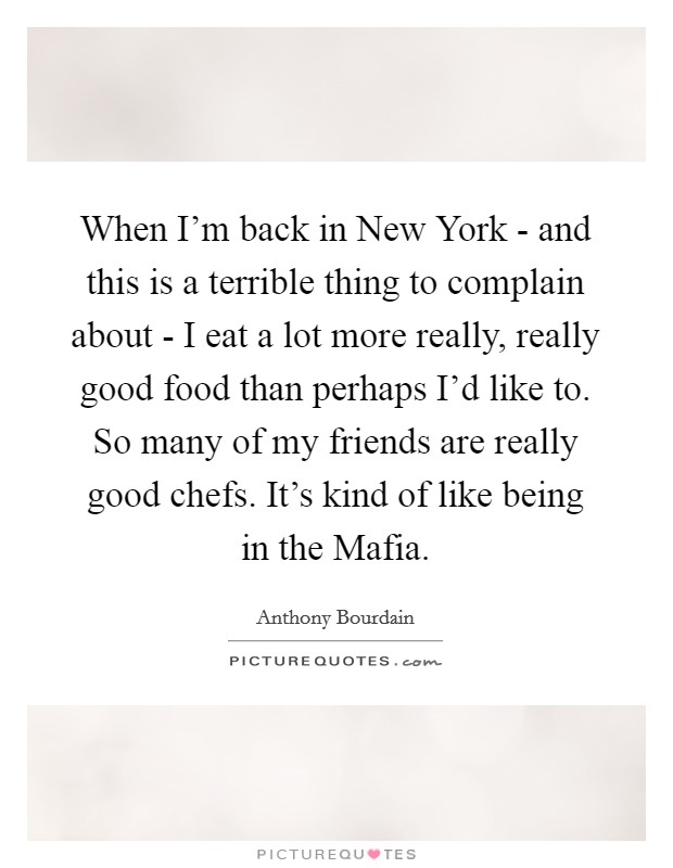 When I'm back in New York - and this is a terrible thing to complain about - I eat a lot more really, really good food than perhaps I'd like to. So many of my friends are really good chefs. It's kind of like being in the Mafia Picture Quote #1