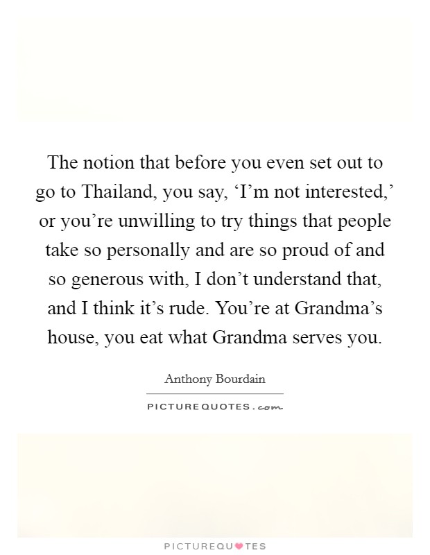 The notion that before you even set out to go to Thailand, you say, ‘I'm not interested,' or you're unwilling to try things that people take so personally and are so proud of and so generous with, I don't understand that, and I think it's rude. You're at Grandma's house, you eat what Grandma serves you Picture Quote #1