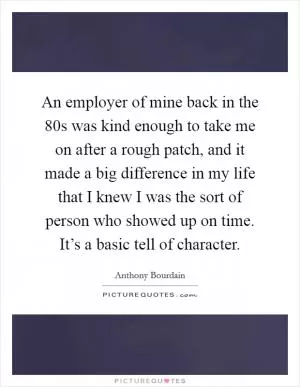 An employer of mine back in the  80s was kind enough to take me on after a rough patch, and it made a big difference in my life that I knew I was the sort of person who showed up on time. It’s a basic tell of character Picture Quote #1