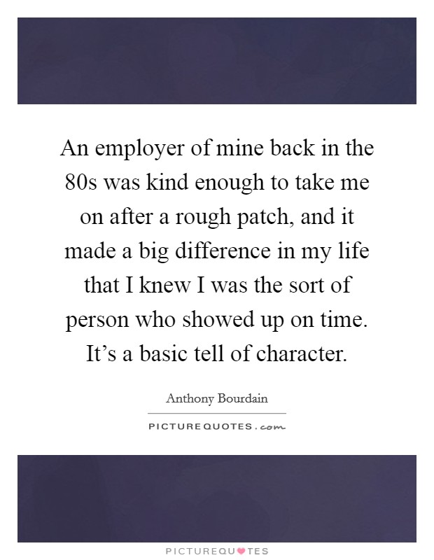 An employer of mine back in the  80s was kind enough to take me on after a rough patch, and it made a big difference in my life that I knew I was the sort of person who showed up on time. It's a basic tell of character Picture Quote #1