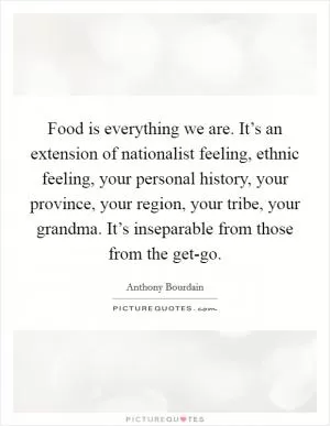 Food is everything we are. It’s an extension of nationalist feeling, ethnic feeling, your personal history, your province, your region, your tribe, your grandma. It’s inseparable from those from the get-go Picture Quote #1