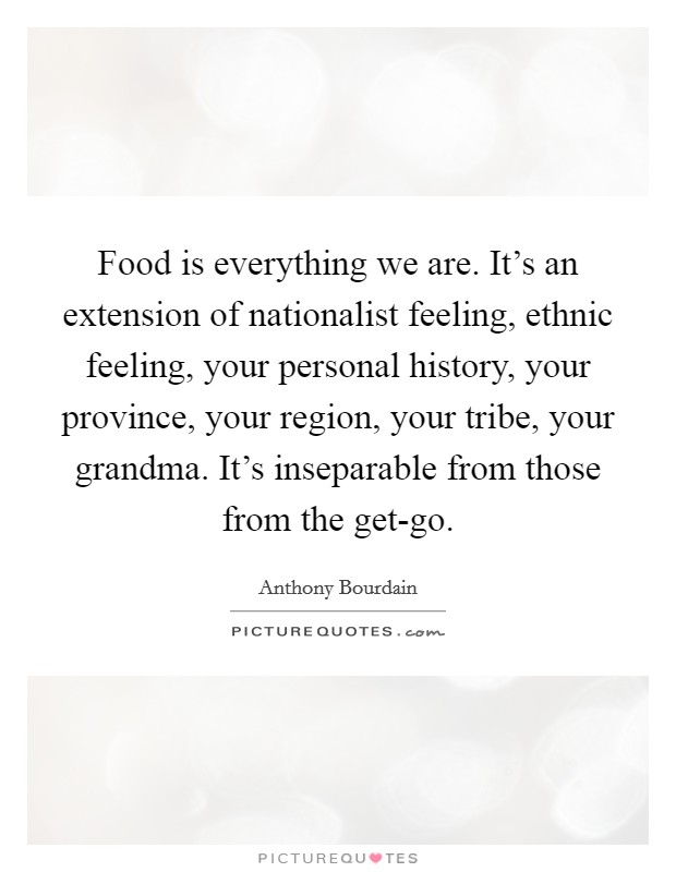 Food is everything we are. It's an extension of nationalist feeling, ethnic feeling, your personal history, your province, your region, your tribe, your grandma. It's inseparable from those from the get-go Picture Quote #1