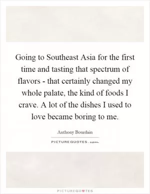 Going to Southeast Asia for the first time and tasting that spectrum of flavors - that certainly changed my whole palate, the kind of foods I crave. A lot of the dishes I used to love became boring to me Picture Quote #1