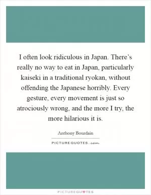 I often look ridiculous in Japan. There’s really no way to eat in Japan, particularly kaiseki in a traditional ryokan, without offending the Japanese horribly. Every gesture, every movement is just so atrociously wrong, and the more I try, the more hilarious it is Picture Quote #1
