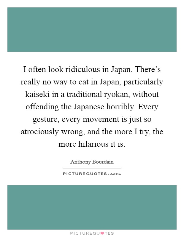 I often look ridiculous in Japan. There's really no way to eat in Japan, particularly kaiseki in a traditional ryokan, without offending the Japanese horribly. Every gesture, every movement is just so atrociously wrong, and the more I try, the more hilarious it is Picture Quote #1