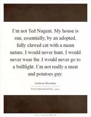 I’m not Ted Nugent. My house is run, essentially, by an adopted, fully clawed cat with a mean nature. I would never hunt. I would never wear fur. I would never go to a bullfight. I’m not really a meat and potatoes guy Picture Quote #1