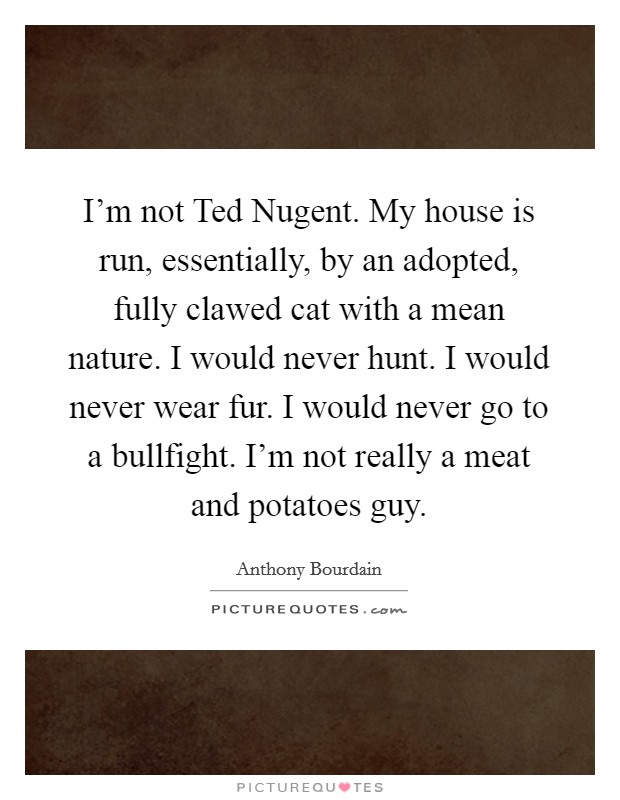 I'm not Ted Nugent. My house is run, essentially, by an adopted, fully clawed cat with a mean nature. I would never hunt. I would never wear fur. I would never go to a bullfight. I'm not really a meat and potatoes guy Picture Quote #1