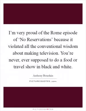 I’m very proud of the Rome episode of ‘No Reservations’ because it violated all the conventional wisdom about making television. You’re never, ever supposed to do a food or travel show in black and white Picture Quote #1