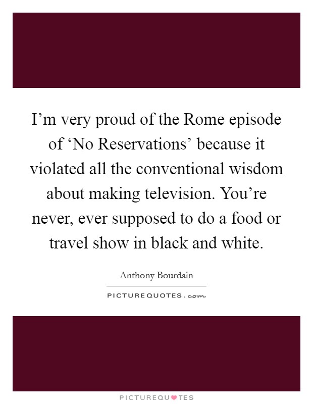 I'm very proud of the Rome episode of ‘No Reservations' because it violated all the conventional wisdom about making television. You're never, ever supposed to do a food or travel show in black and white Picture Quote #1
