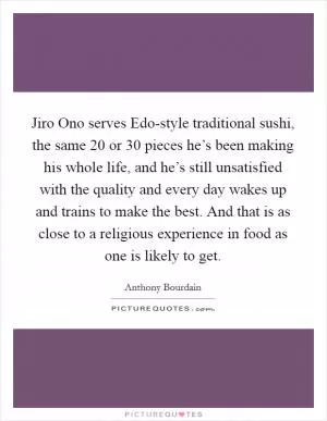 Jiro Ono serves Edo-style traditional sushi, the same 20 or 30 pieces he’s been making his whole life, and he’s still unsatisfied with the quality and every day wakes up and trains to make the best. And that is as close to a religious experience in food as one is likely to get Picture Quote #1