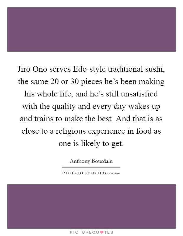 Jiro Ono serves Edo-style traditional sushi, the same 20 or 30 pieces he's been making his whole life, and he's still unsatisfied with the quality and every day wakes up and trains to make the best. And that is as close to a religious experience in food as one is likely to get Picture Quote #1