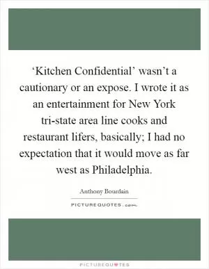 ‘Kitchen Confidential’ wasn’t a cautionary or an expose. I wrote it as an entertainment for New York tri-state area line cooks and restaurant lifers, basically; I had no expectation that it would move as far west as Philadelphia Picture Quote #1