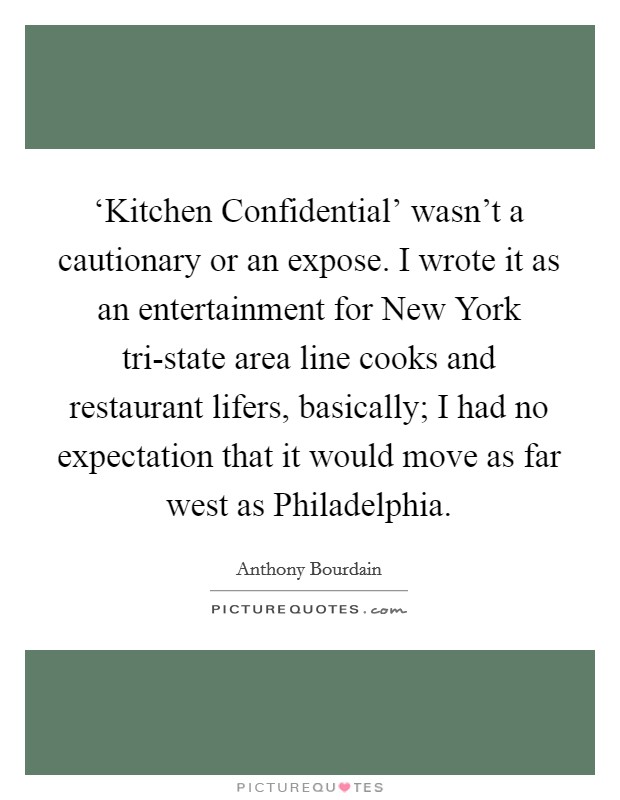 ‘Kitchen Confidential' wasn't a cautionary or an expose. I wrote it as an entertainment for New York tri-state area line cooks and restaurant lifers, basically; I had no expectation that it would move as far west as Philadelphia Picture Quote #1