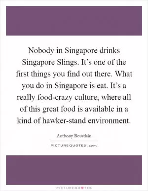 Nobody in Singapore drinks Singapore Slings. It’s one of the first things you find out there. What you do in Singapore is eat. It’s a really food-crazy culture, where all of this great food is available in a kind of hawker-stand environment Picture Quote #1