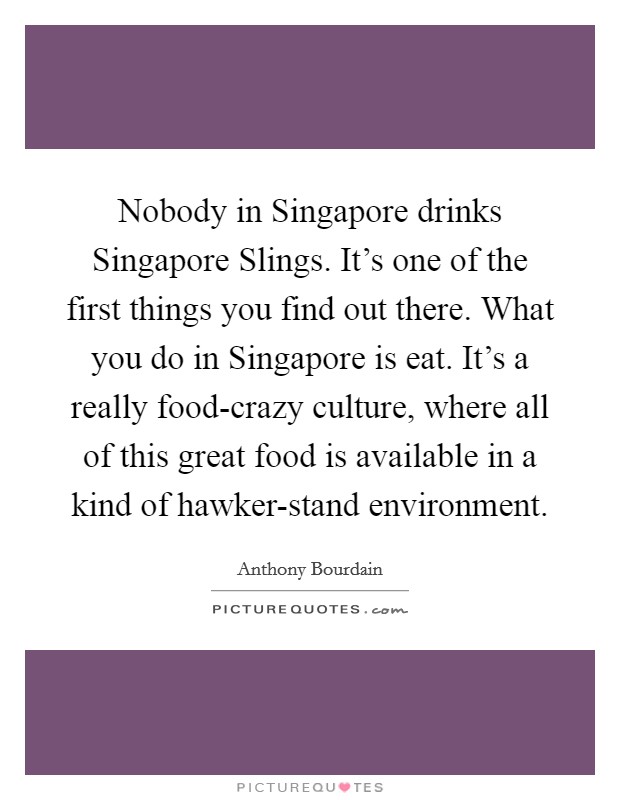 Nobody in Singapore drinks Singapore Slings. It's one of the first things you find out there. What you do in Singapore is eat. It's a really food-crazy culture, where all of this great food is available in a kind of hawker-stand environment Picture Quote #1