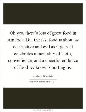 Oh yes, there’s lots of great food in America. But the fast food is about as destructive and evil as it gets. It celebrates a mentality of sloth, convenience, and a cheerful embrace of food we know is hurting us Picture Quote #1