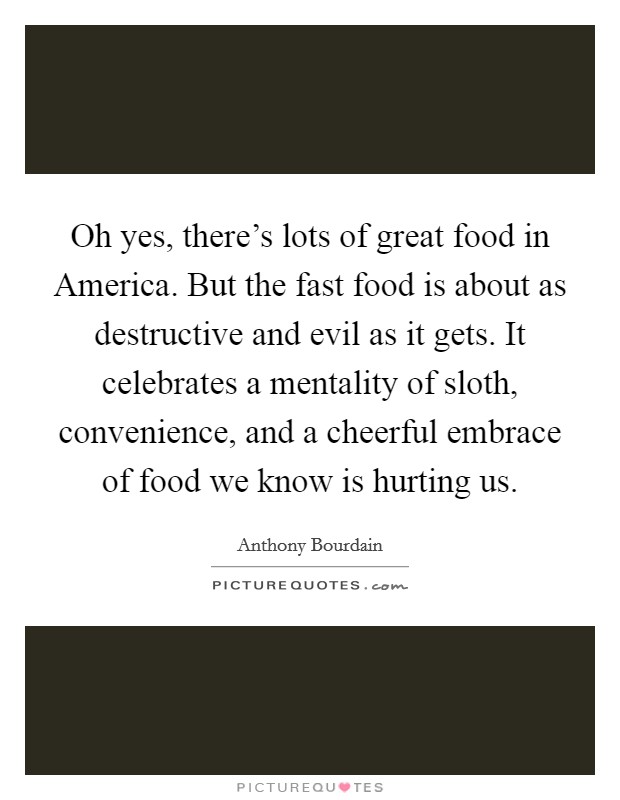 Oh yes, there's lots of great food in America. But the fast food is about as destructive and evil as it gets. It celebrates a mentality of sloth, convenience, and a cheerful embrace of food we know is hurting us Picture Quote #1
