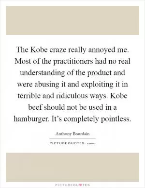 The Kobe craze really annoyed me. Most of the practitioners had no real understanding of the product and were abusing it and exploiting it in terrible and ridiculous ways. Kobe beef should not be used in a hamburger. It’s completely pointless Picture Quote #1