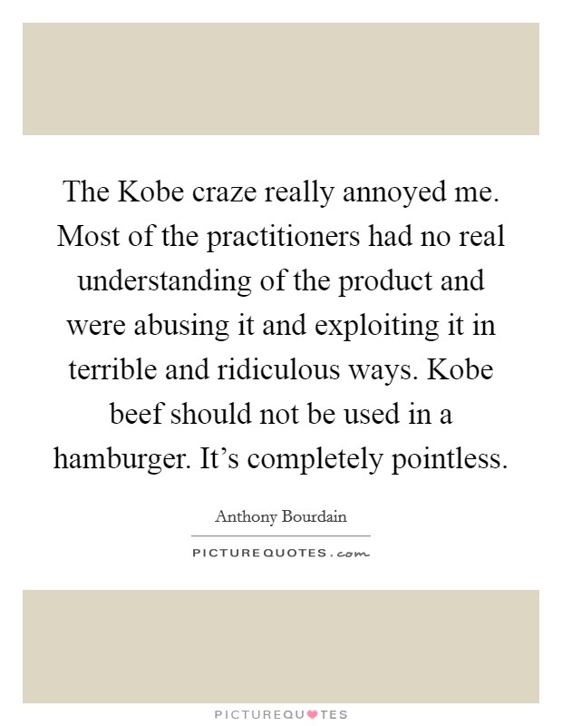 The Kobe craze really annoyed me. Most of the practitioners had no real understanding of the product and were abusing it and exploiting it in terrible and ridiculous ways. Kobe beef should not be used in a hamburger. It's completely pointless Picture Quote #1