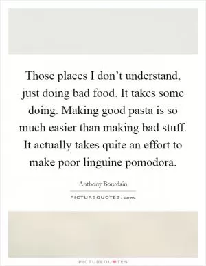 Those places I don’t understand, just doing bad food. It takes some doing. Making good pasta is so much easier than making bad stuff. It actually takes quite an effort to make poor linguine pomodora Picture Quote #1